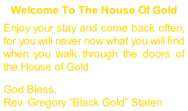 Welcome To The House Of Gold  Enjoy your stay and come back often, for you will never now what you will find when you walk through the doors of the House of Gold.  God Bless, Rev. Gregory “Black Gold” Staten